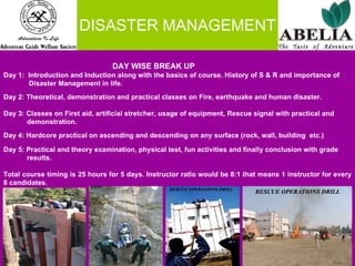 DISASTER MANAGEMENT   DAY WISE BREAK UP  Day 1:  Introduction and Induction along with the basics of course. History of S & R and importance of  Disaster Management in life. Day 2: Theoretical, demonstration and practical classes on Fire, earthquake and human disaster. Day 3: Classes on First aid, artificial stretcher, usage of equipment, Rescue signal with practical and  demonstration. Day 4: Hardcore practical on ascending and descending on any surface (rock, wall, building  etc.) Day 5: Practical and theory examination, physical test, fun activities and finally conclusion with grade  results.   Total course timing is 25 hours for 5 days. Instructor ratio would be 8:1 that means 1 instructor for every 8 candidates. 
