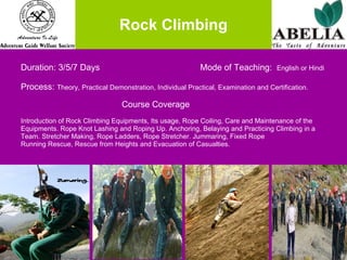 Rock Climbing Duration: 3/5/7 Days    Mode of Teaching:  English or Hindi Process:  Theory, Practical Demonstration, Individual Practical, Examination and Certification.   Course Coverage Introduction of Rock Climbing Equipments, Its usage, Rope Coiling, Care and Maintenance of the  Equipments. Rope Knot Lashing and Roping Up. Anchoring, Belaying and Practicing Climbing in a  Team. Stretcher Making, Rope Ladders, Rope Stretcher. Jummaring, Fixed Rope  Running Rescue, Rescue from Heights and Evacuation of Casualties.  