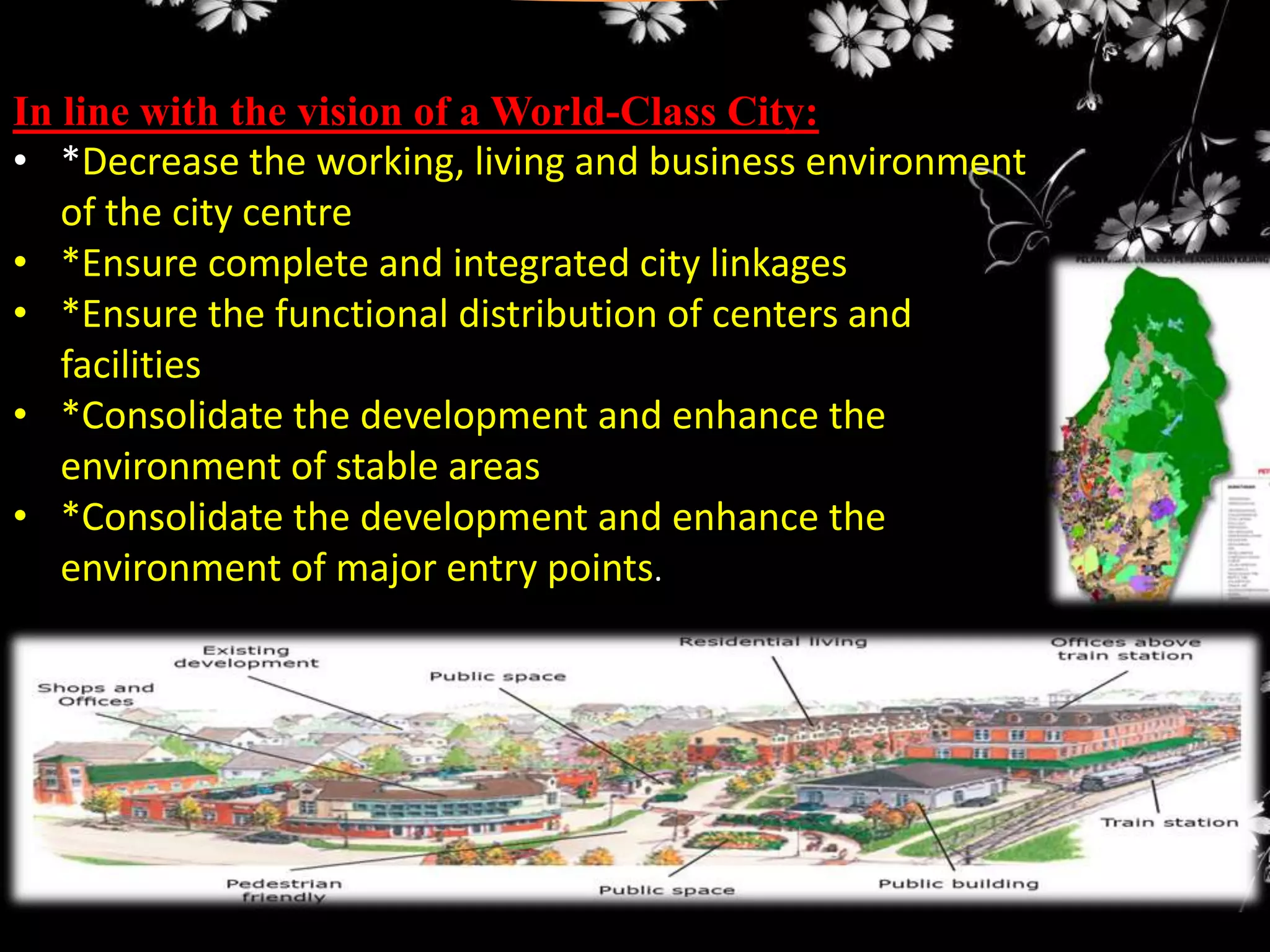 In line with the vision of a World-Class City:
• *Decrease the working, living and business environment
of the city centre
• *Ensure complete and integrated city linkages
• *Ensure the functional distribution of centers and
facilities
• *Consolidate the development and enhance the
environment of stable areas
• *Consolidate the development and enhance the
environment of major entry points.

 
