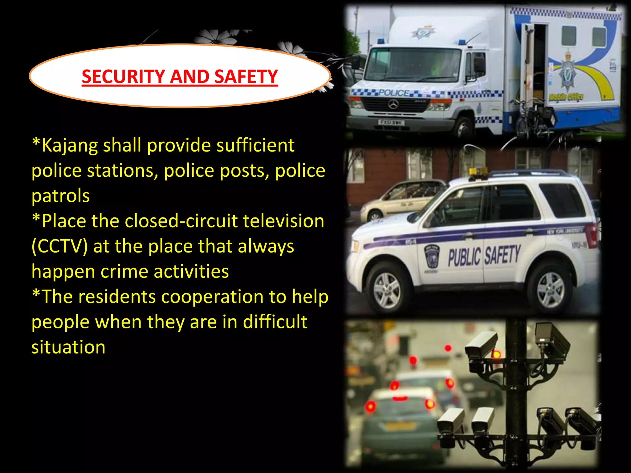 SECURITY AND SAFETY
*Kajang shall provide sufficient
police stations, police posts, police
patrols
*Place the closed-circuit television
(CCTV) at the place that always
happen crime activities
*The residents cooperation to help
people when they are in difficult
situation

 