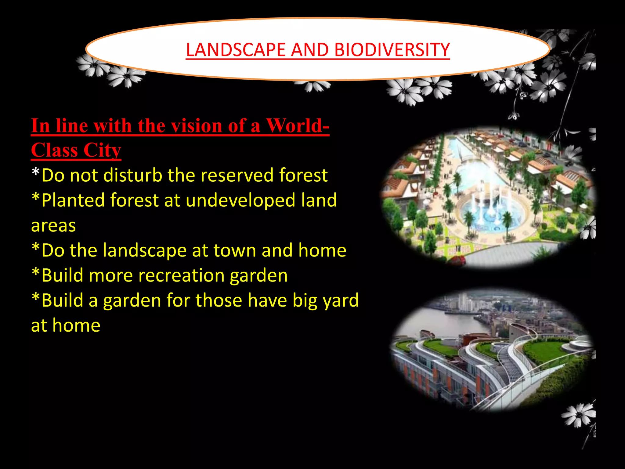 LANDSCAPE AND BIODIVERSITY

In line with the vision of a WorldClass City
*Do not disturb the reserved forest
*Planted forest at undeveloped land
areas
*Do the landscape at town and home
*Build more recreation garden
*Build a garden for those have big yard
at home

 
