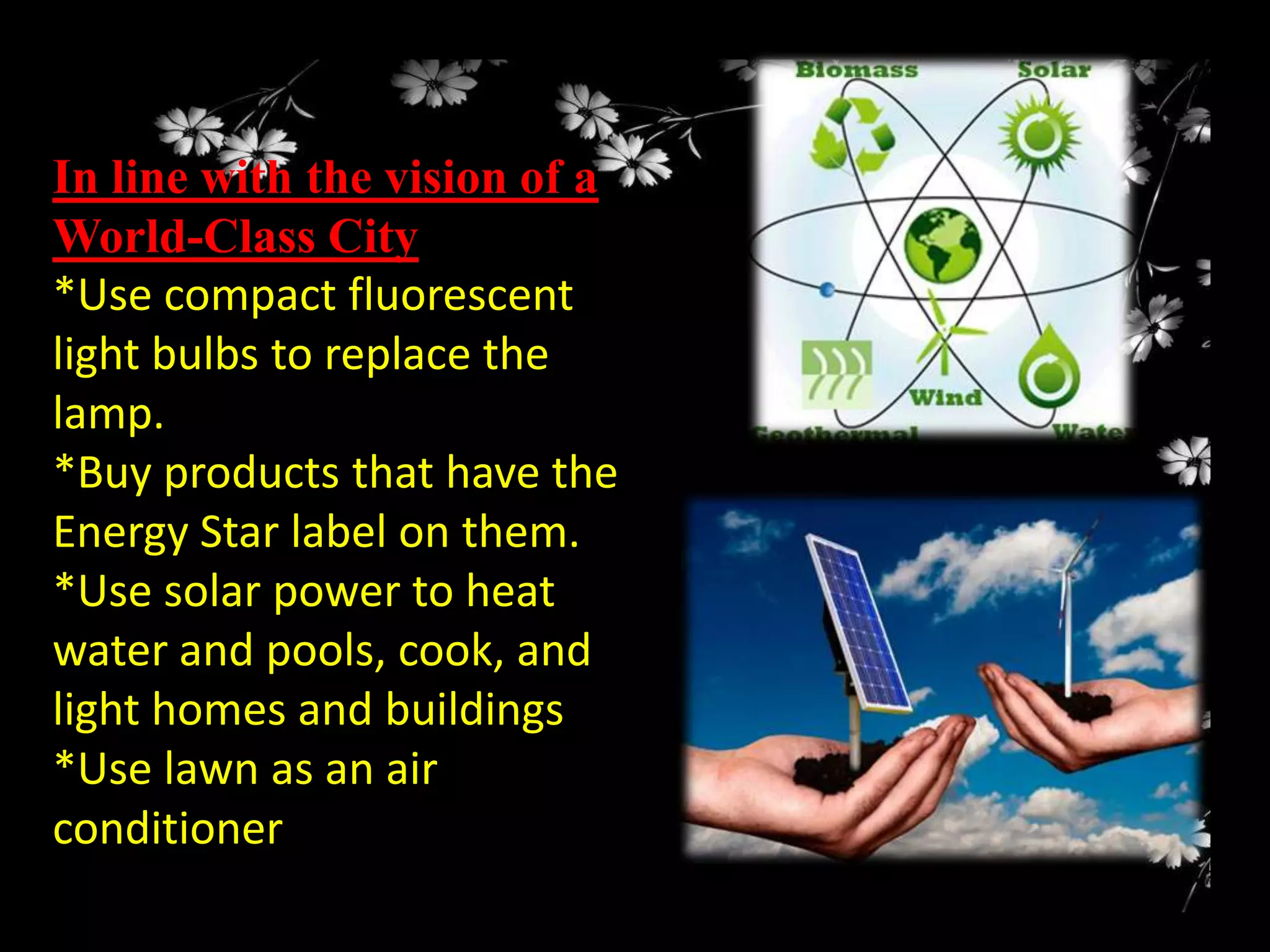 In line with the vision of a
World-Class City
*Use compact fluorescent
light bulbs to replace the
lamp.
*Buy products that have the
Energy Star label on them.
*Use solar power to heat
water and pools, cook, and
light homes and buildings
*Use lawn as an air
conditioner

 