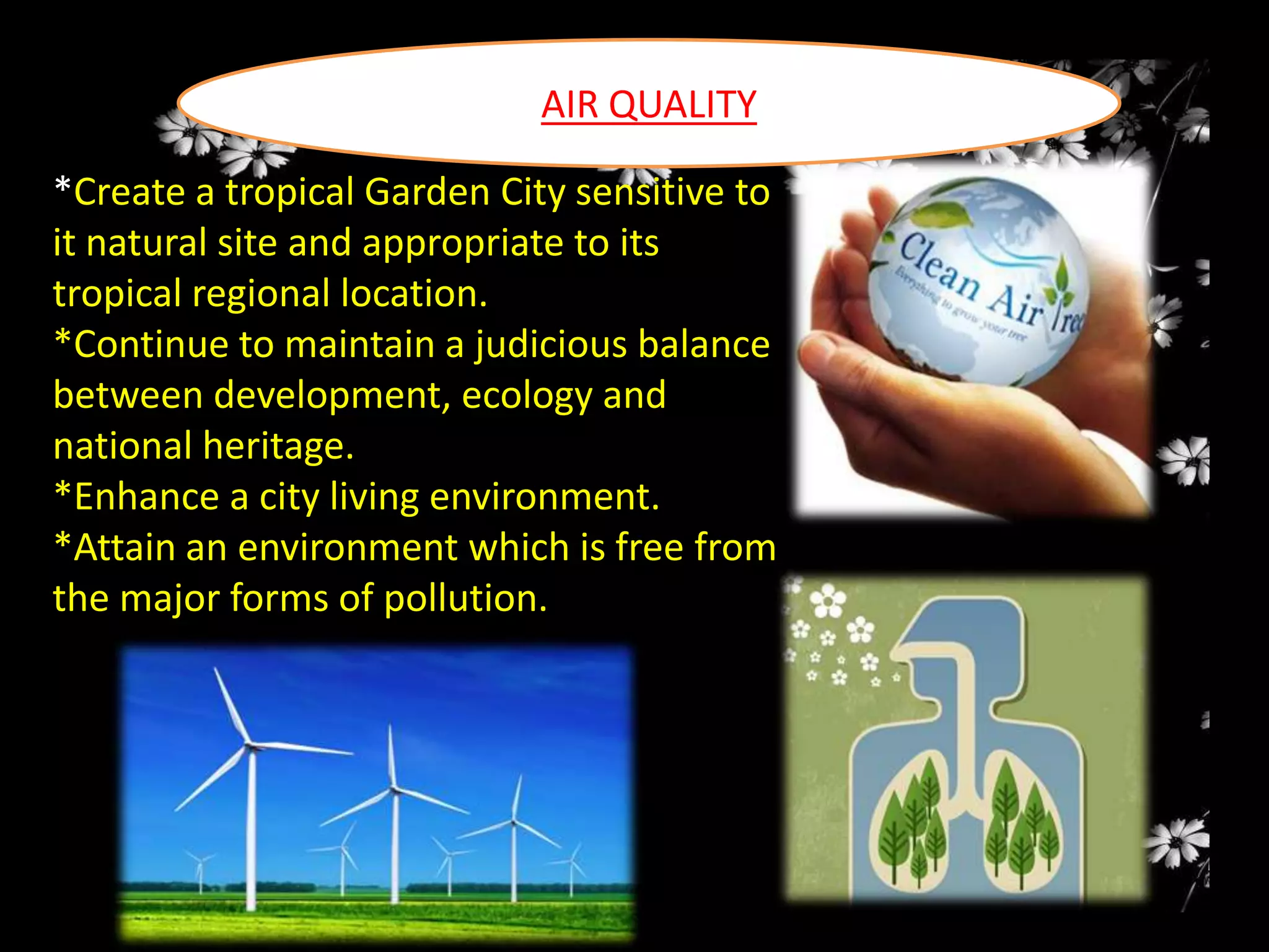 AIR QUALITY
*Create a tropical Garden City sensitive to
it natural site and appropriate to its
tropical regional location.
*Continue to maintain a judicious balance
between development, ecology and
national heritage.
*Enhance a city living environment.
*Attain an environment which is free from
the major forms of pollution.

 