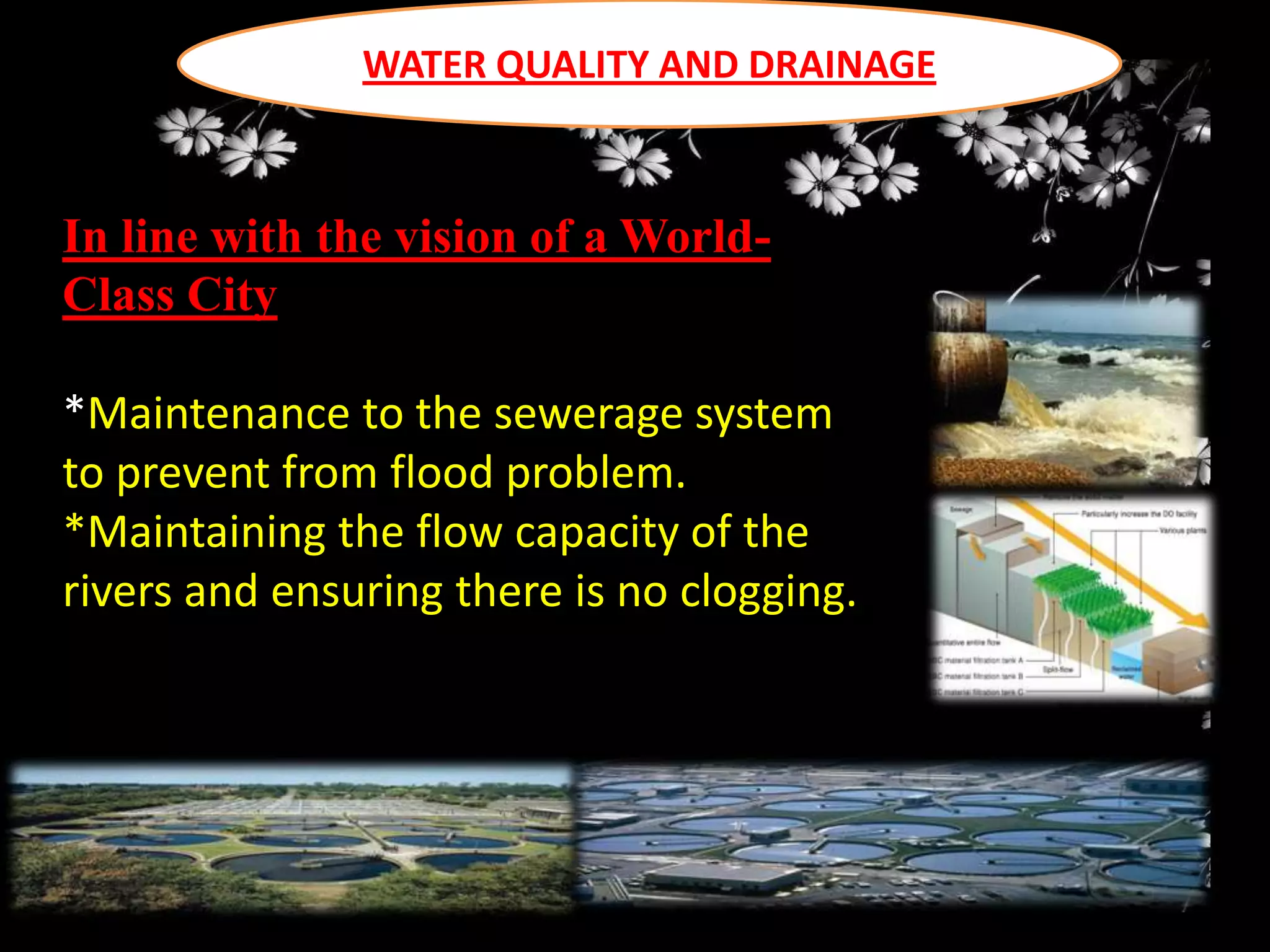 WATER QUALITY AND DRAINAGE

In line with the vision of a WorldClass City
*Maintenance to the sewerage system
to prevent from flood problem.
*Maintaining the flow capacity of the
rivers and ensuring there is no clogging.

 