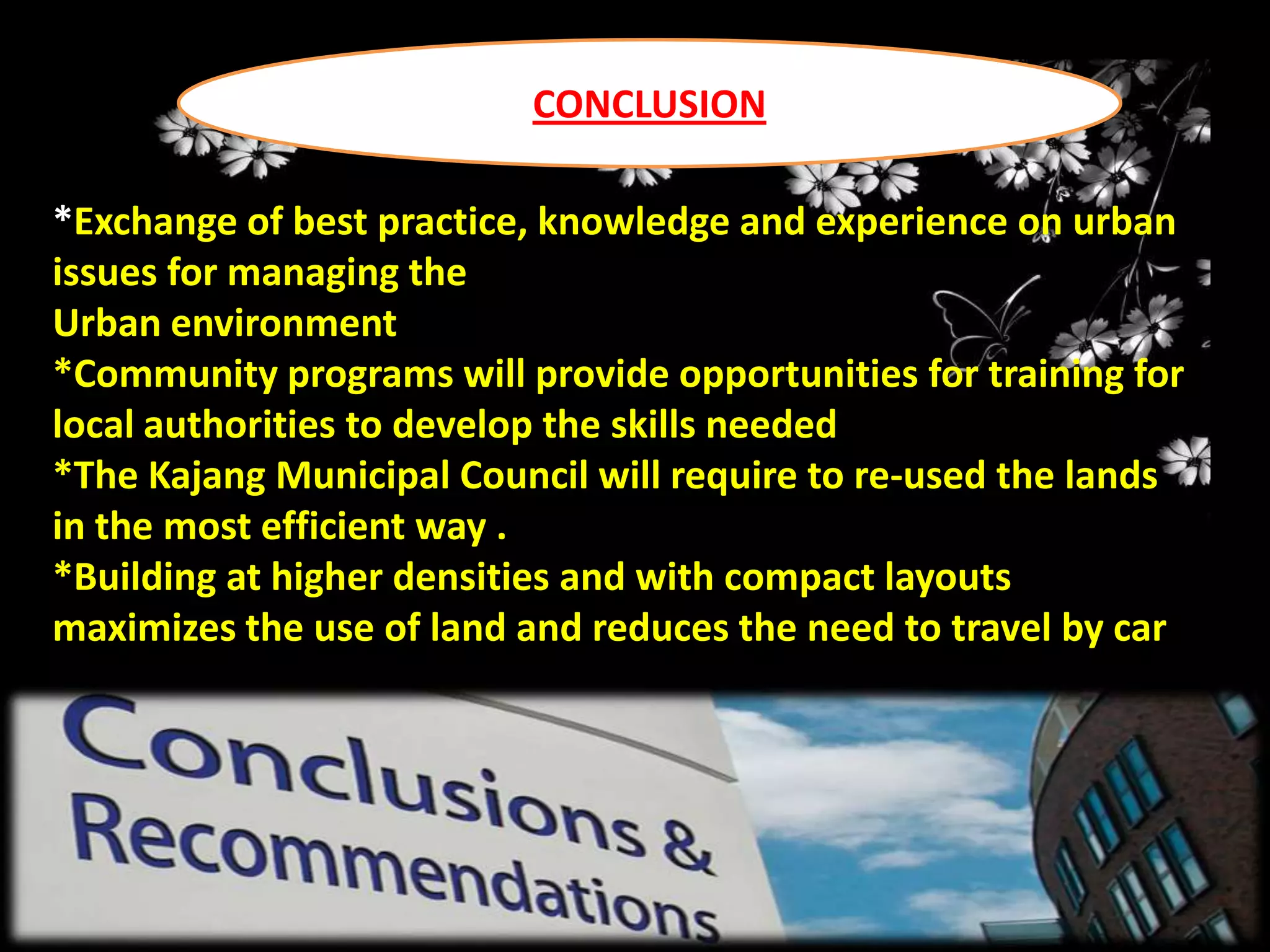 CONCLUSION
*Exchange of best practice, knowledge and experience on urban
issues for managing the
Urban environment
*Community programs will provide opportunities for training for
local authorities to develop the skills needed
*The Kajang Municipal Council will require to re-used the lands
in the most efficient way .
*Building at higher densities and with compact layouts
maximizes the use of land and reduces the need to travel by car

 