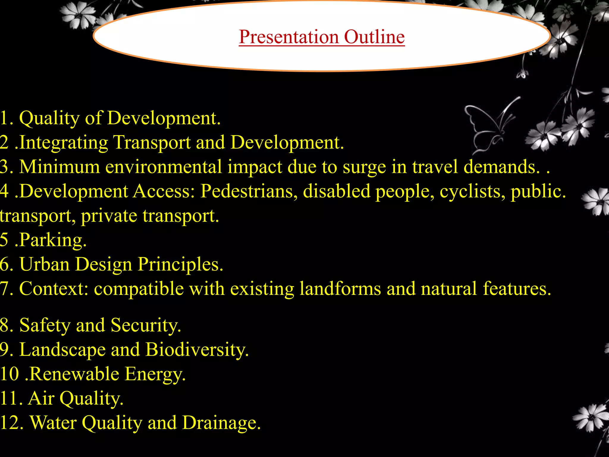 Presentation Outline

1. Quality of Development.
2 .Integrating Transport and Development.
3. Minimum environmental impact due to surge in travel demands. .
4 .Development Access: Pedestrians, disabled people, cyclists, public.
transport, private transport.
5 .Parking.
6. Urban Design Principles.
7. Context: compatible with existing landforms and natural features.

8. Safety and Security.
9. Landscape and Biodiversity.
10 .Renewable Energy.
11. Air Quality.
12. Water Quality and Drainage.

 