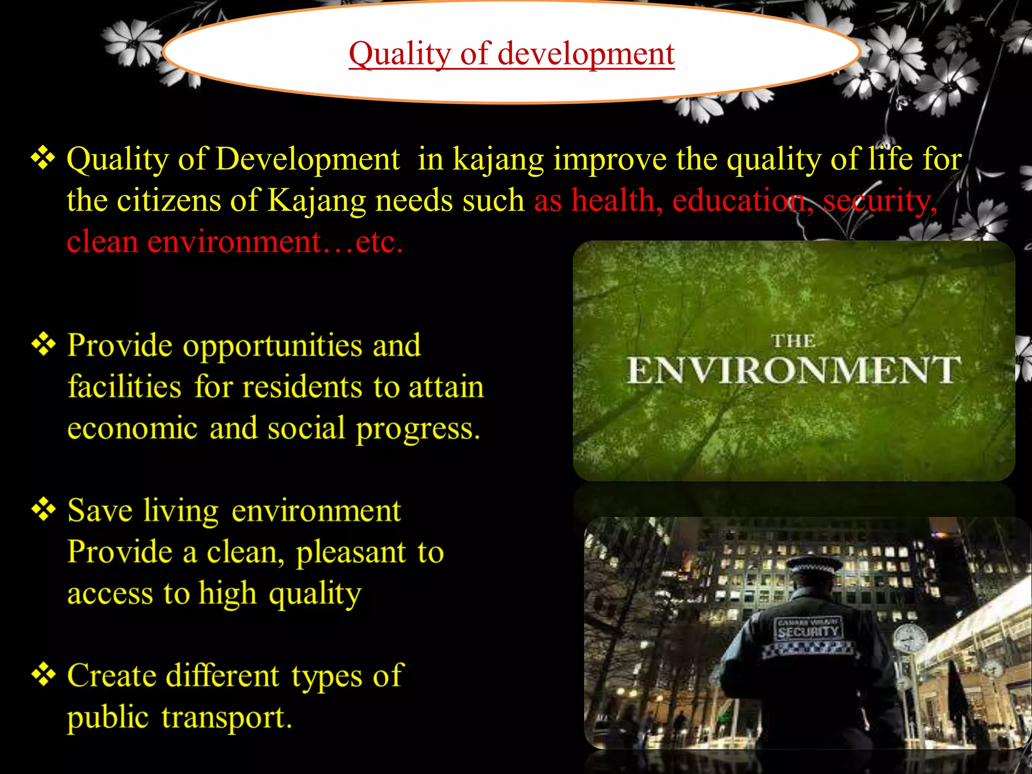 Quality of development
 Quality of Development in kajang improve the quality of life for
the citizens of Kajang needs such as health, education, security,
clean environment…etc.

 