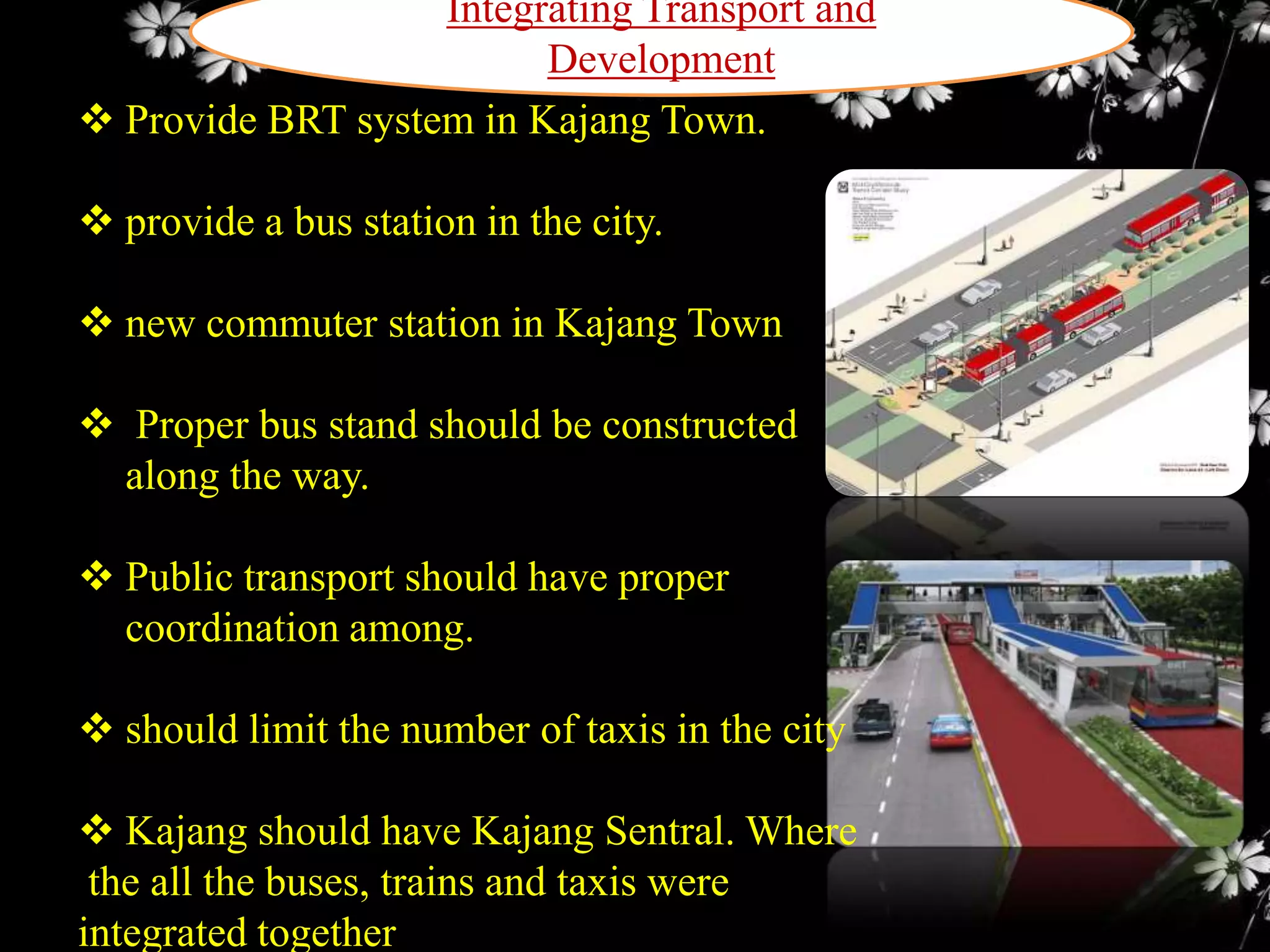 Integrating Transport and
Development
 Provide BRT system in Kajang Town.
 provide a bus station in the city.
 new commuter station in Kajang Town
 Proper bus stand should be constructed
along the way.
 Public transport should have proper
coordination among.
 should limit the number of taxis in the city
 Kajang should have Kajang Sentral. Where
the all the buses, trains and taxis were
integrated together

 