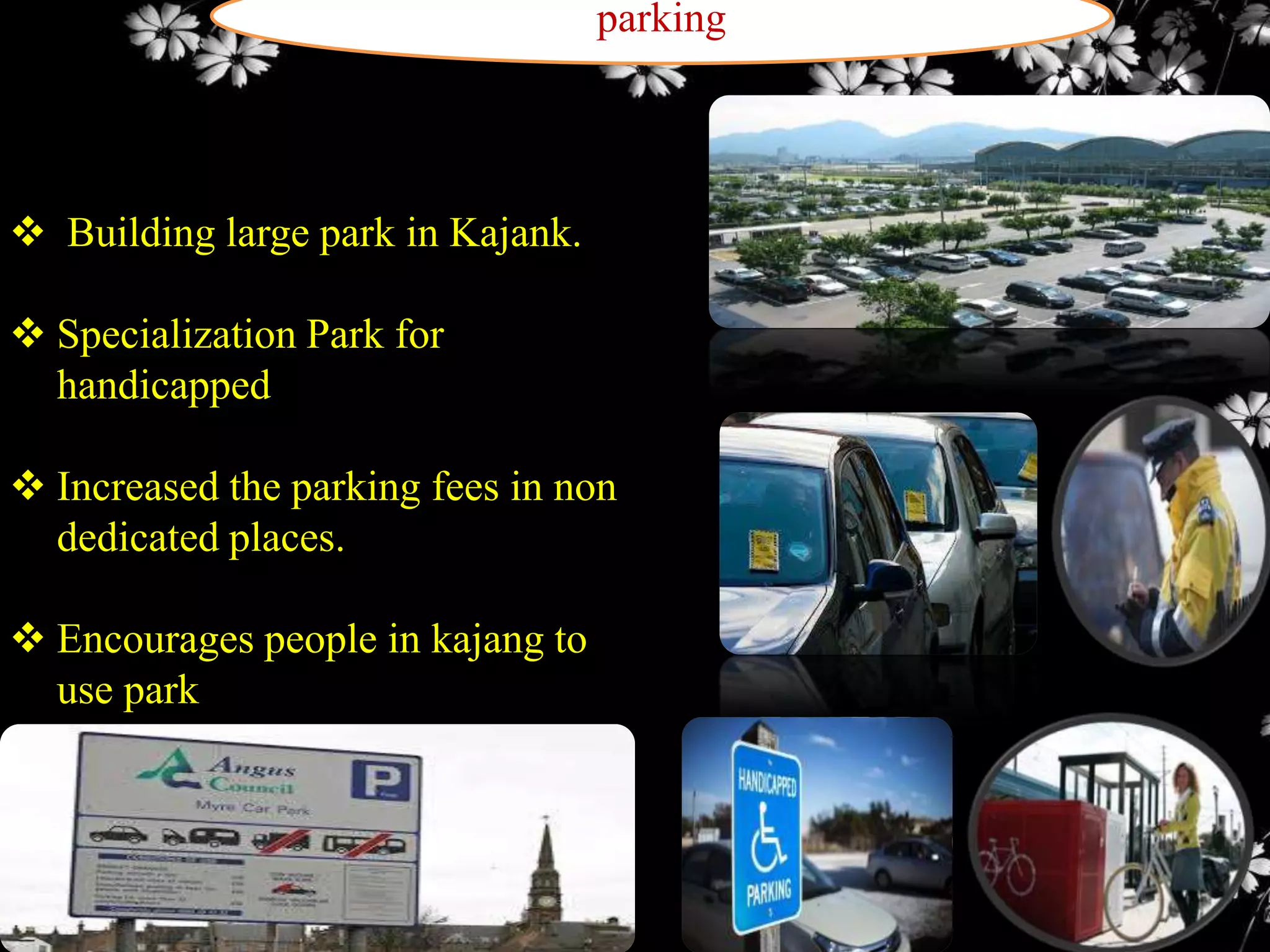 parking

 Building large park in Kajank.

 Specialization Park for
handicapped
 Increased the parking fees in non
dedicated places.
 Encourages people in kajang to
use park

 