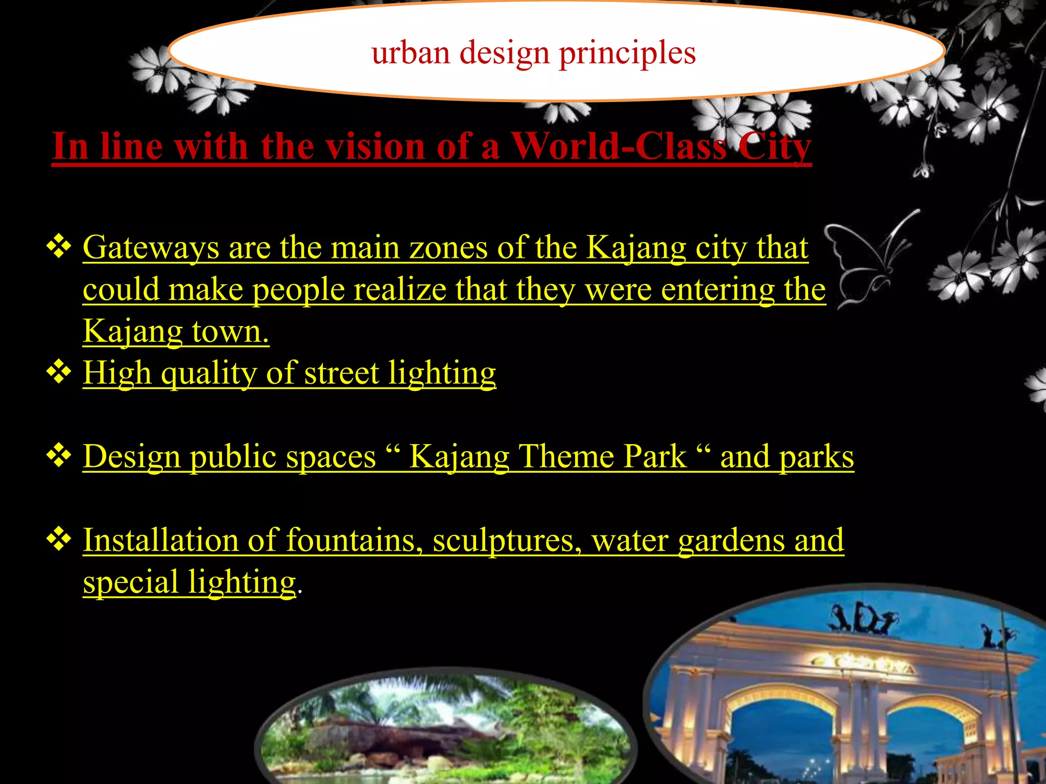 urban design principles

In line with the vision of a World-Class City
 Gateways are the main zones of the Kajang city that
could make people realize that they were entering the
Kajang town.
 High quality of street lighting
 Design public spaces “ Kajang Theme Park “ and parks
 Installation of fountains, sculptures, water gardens and
special lighting.

 