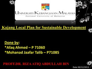 Kajang Local Plan for Sustainable Development

Done by:
*Afaq Ahmed – P 71060
*Mohanad Jaafar Talib – P71085
PROFF.DR. RIZA ATIQ ABDULLAH BIN
Date:30/12/2013

 