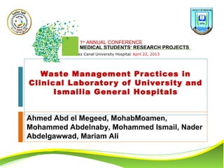 1st
ANNUAL CONFERENCE
MEDICAL STUDENTS‘ RESEARCH PROJECTS
Suez Canal University Hospital; April 22, 2013
Waste Management Practices in
Clinical Laboratory of University and
Ismailia General Hospitals
Ahmed Abd el Megeed, MohabMoamen,
Mohammed Abdelnaby, Mohammed Ismail, Nader
Abdelgawwad, Mariam Ali
 