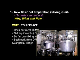 1. New Basic Sol Preparation (Mixing) Unit. 
- To replace current unit. 
Why, What and How. 
WHY TO REPLACE 
- Does not meet cGMP. 
- Old equipments ( 30 years) 
- So far only fixing with used tank 
- Bechmark from OPF, PTWB, . 
Guangzou, Tianjin 
 