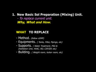 1. New Basic Sol Preparation (Mixing) Unit. 
- To replace current unit. 
Why, What and How. 
WHAT TO REPLACE 
- Method. (follow cGMP) 
- Equipments. ( Tanks, Filter, Pipings, etc) 
- Supports. ( Water Treatment, PSG & 
. Distillation Unit, HVAC, RO, CIP/SIP, etc) 
- Building. ( Weight room, locker room, etc) 
 