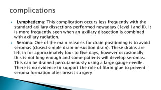  Lymphedema: This complication occurs less frequently with the
standard axillary dissections performed nowadays ( level I and II). It
is more frequently seen when an axillary dissection is combined
with axillary radiation.
 Seroma: One of the main reasons for drain positioning is to avoid
seromas (closed simple drain or suction drain). These drains are
left in for approximately four to five days, however occasionally
this is not long enough and some patients will develop seromas.
This can be drained percutaneously using a large gauge needle.
There is no evidence to support the role of fibrin glue to prevent
seroma formation after breast surgery
 