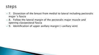  7. Dissection of the breast from medial to lateral including pectoralis
major 's fascia
 8. Follow the lateral margin of the pectoralis major muscle and
opening clavipectoral fascia
 9. Identification of upper axillary margin (=axillary vein)
 