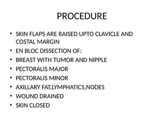 PROCEDURE
• SKIN FLAPS ARE RAISED UPTO CLAVICLE AND
COSTAL MARGIN
• EN BLOC DISSECTION OF:
• BREAST WITH TUMOR AND NIPPLE
• PECTORALIS MAJOR
• PECTORALIS MINOR
• AXILLARY FAT,LYMPHATICS,NODES
• WOUND DRAINED
• SKIN CLOSED
 