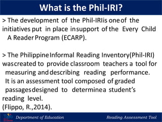 Department of Education Reading Assessment Tool
What is the Phil-IRI?
> The development of the Phil-IRIis oneof the
initiatives put in place insupport of the Every Child
A ReaderProgram (ECARP).
> The PhilippineInformal Reading Inventory(Phil-IRI)
wascreated to provide classroom teachers a tool for
measuring anddescribing reading performance.
It is an assessment tool composed of graded
passagesdesigned to determinea student’s
reading level.
(Flippo, R.,2014).
 