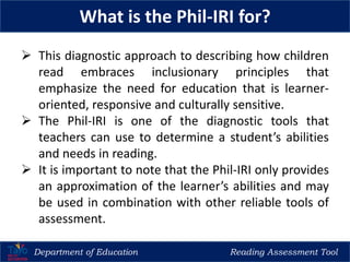 Department of Education Reading Assessment Tool
What is the Phil-IRI for?
 This diagnostic approach to describing how children
read embraces inclusionary principles that
emphasize the need for education that is learner-
oriented, responsive and culturally sensitive.
 The Phil-IRI is one of the diagnostic tools that
teachers can use to determine a student’s abilities
and needs in reading.
 It is important to note that the Phil-IRI only provides
an approximation of the learner’s abilities and may
be used in combination with other reliable tools of
assessment.
 