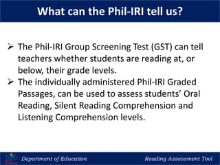 Department of Education Reading Assessment Tool
What can the Phil-IRI tell us?
 The Phil-IRI Group Screening Test (GST) can tell
teachers whether students are reading at, or
below, their grade levels.
 The individually administered Phil-IRI Graded
Passages, can be used to assess students’ Oral
Reading, Silent Reading Comprehension and
Listening Comprehension levels.
 