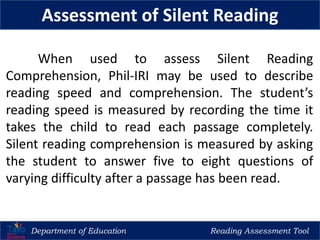 Department of Education Reading Assessment Tool
Assessment of Silent Reading
When used to assess Silent Reading
Comprehension, Phil-IRI may be used to describe
reading speed and comprehension. The student’s
reading speed is measured by recording the time it
takes the child to read each passage completely.
Silent reading comprehension is measured by asking
the student to answer five to eight questions of
varying difficulty after a passage has been read.
 
