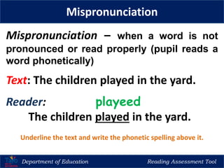 Department of Education Reading Assessment Tool
Mispronunciation
Mispronunciation – when a word is not
pronounced or read properly (pupil reads a
word phonetically)
Text: The children played in the yard.
Reader: playeed
The children played in the yard.
Underline the text and write the phonetic spelling above it.
 