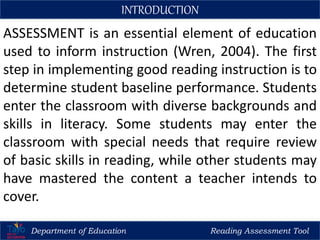 ASSESSMENT is an essential element of education
used to inform instruction (Wren, 2004). The first
step in implementing good reading instruction is to
determine student baseline performance. Students
enter the classroom with diverse backgrounds and
skills in literacy. Some students may enter the
classroom with special needs that require review
of basic skills in reading, while other students may
have mastered the content a teacher intends to
cover.
Department of Education Reading Assessment Tool
INTRODUCTION
 
