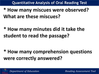 Department of Education Reading Assessment Tool
Quantitative Analysis of Oral Reading Test
* How many miscues were observed?
What are these miscues?
* How many minutes did it take the
student to read the passage?
* How many comprehension questions
were correctly answered?
 