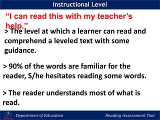 Department of Education Reading Assessment Tool
Instructional Level
“I can read this with my teacher’s
help.”
> The level at which a learner can read and
comprehend a leveled text with some
guidance.
> 90% of the words are familiar for the
reader, S/he hesitates reading some words.
> The reader understands most of what is
read.
 