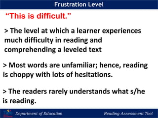 Department of Education Reading Assessment Tool
Frustration Level
“This is difficult.”
> The level at which a learner experiences
much difficulty in reading and
comprehending a leveled text
> Most words are unfamiliar; hence, reading
is choppy with lots of hesitations.
> The readers rarely understands what s/he
is reading.
 