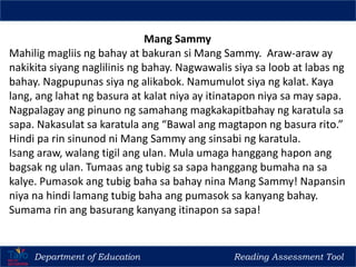 Department of Education Reading Assessment Tool
Regional Training of Trainers (TOT) for Reading Teachers in Madrasah, CNR & Kindergarten
Mang Sammy
Mahilig magliis ng bahay at bakuran si Mang Sammy. Araw-araw ay
nakikita siyang naglilinis ng bahay. Nagwawalis siya sa loob at labas ng
bahay. Nagpupunas siya ng alikabok. Namumulot siya ng kalat. Kaya
lang, ang lahat ng basura at kalat niya ay itinatapon niya sa may sapa.
Nagpalagay ang pinuno ng samahang magkakapitbahay ng karatula sa
sapa. Nakasulat sa karatula ang “Bawal ang magtapon ng basura rito.”
Hindi pa rin sinunod ni Mang Sammy ang sinsabi ng karatula.
Isang araw, walang tigil ang ulan. Mula umaga hanggang hapon ang
bagsak ng ulan. Tumaas ang tubig sa sapa hanggang bumaha na sa
kalye. Pumasok ang tubig baha sa bahay nina Mang Sammy! Napansin
niya na hindi lamang tubig baha ang pumasok sa kanyang bahay.
Sumama rin ang basurang kanyang itinapon sa sapa!
 