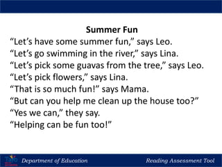 Department of Education Reading Assessment Tool
Regional Training of Trainers (TOT) for Reading Teachers in Madrasah, CNR & Kindergarten
Summer Fun
“Let’s have some summer fun,” says Leo.
“Let’s go swimming in the river,” says Lina.
“Let’s pick some guavas from the tree,” says Leo.
“Let’s pick flowers,” says Lina.
“That is so much fun!” says Mama.
“But can you help me clean up the house too?”
“Yes we can,” they say.
“Helping can be fun too!”
 