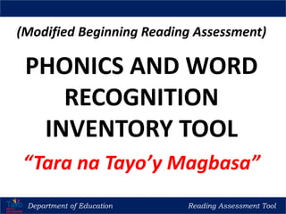 (Modified Beginning Reading Assessment)
PHONICS AND WORD
RECOGNITION
INVENTORY TOOL
“Tara na Tayo’y Magbasa”
Department of Education Reading Assessment Tool
Regional Training of Trainers (TOT) for Reading Teachers in Madrasah, CNR & Kindergarten
 