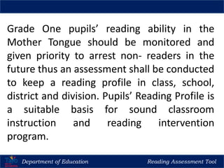 Grade One pupils’ reading ability in the
Mother Tongue should be monitored and
given priority to arrest non- readers in the
future thus an assessment shall be conducted
to keep a reading profile in class, school,
district and division. Pupils’ Reading Profile is
a suitable basis for sound classroom
instruction and reading intervention
program.
Department of Education Reading Assessment Tool
 