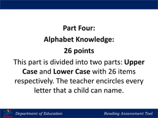 Part Four:
Alphabet Knowledge:
26 points
This part is divided into two parts: Upper
Case and Lower Case with 26 items
respectively. The teacher encircles every
letter that a child can name.
Department of Education Reading Assessment Tool
 