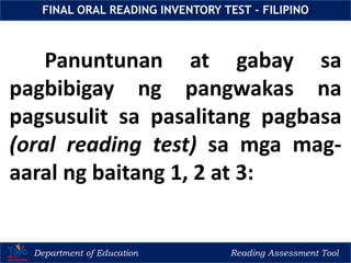 Department of Education Reading Assessment Tool
FINAL ORAL READING INVENTORY TEST - FILIPINO
Panuntunan at gabay sa
pagbibigay ng pangwakas na
pagsusulit sa pasalitang pagbasa
(oral reading test) sa mga mag-
aaral ng baitang 1, 2 at 3:
 