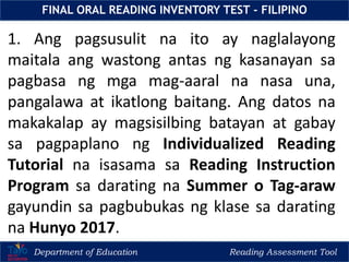 Department of Education Reading Assessment Tool
FINAL ORAL READING INVENTORY TEST - FILIPINO
1. Ang pagsusulit na ito ay naglalayong
maitala ang wastong antas ng kasanayan sa
pagbasa ng mga mag-aaral na nasa una,
pangalawa at ikatlong baitang. Ang datos na
makakalap ay magsisilbing batayan at gabay
sa pagpaplano ng Individualized Reading
Tutorial na isasama sa Reading Instruction
Program sa darating na Summer o Tag-araw
gayundin sa pagbubukas ng klase sa darating
na Hunyo 2017.
 
