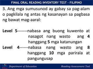 Department of Education Reading Assessment Tool
FINAL ORAL READING INVENTORY TEST - FILIPINO
3. Ang mga sumusunod ay gabay sa pag-alam
o pagkilala ng antas ng kasanayan sa pagbasa
ng bawat mag-aaral:
Level 5-------nabasa ang buong kuwento at
nasagot nang wasto ang 4
hanggang 5 mga katanungan
Level 4------nabasa nang wasto ang 8
hanggang 10 mga parirala at
pangungusap
 