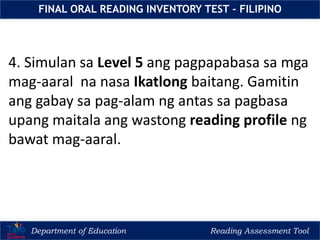 Department of Education Reading Assessment Tool
FINAL ORAL READING INVENTORY TEST - FILIPINO
4. Simulan sa Level 5 ang pagpapabasa sa mga
mag-aaral na nasa Ikatlong baitang. Gamitin
ang gabay sa pag-alam ng antas sa pagbasa
upang maitala ang wastong reading profile ng
bawat mag-aaral.
 