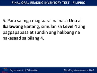 Department of Education Reading Assessment Tool
FINAL ORAL READING INVENTORY TEST - FILIPINO
5. Para sa mga mag-aaral na nasa Una at
Ikalawang Baitang, simulan sa Level 4 ang
pagpapabasa at sundin ang hakbang na
nakasaad sa bilang 4.
 