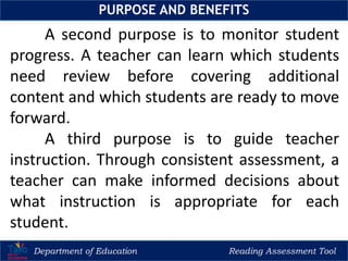 Department of Education Reading Assessment Tool
PURPOSE AND BENEFITS
A second purpose is to monitor student
progress. A teacher can learn which students
need review before covering additional
content and which students are ready to move
forward.
A third purpose is to guide teacher
instruction. Through consistent assessment, a
teacher can make informed decisions about
what instruction is appropriate for each
student.
 