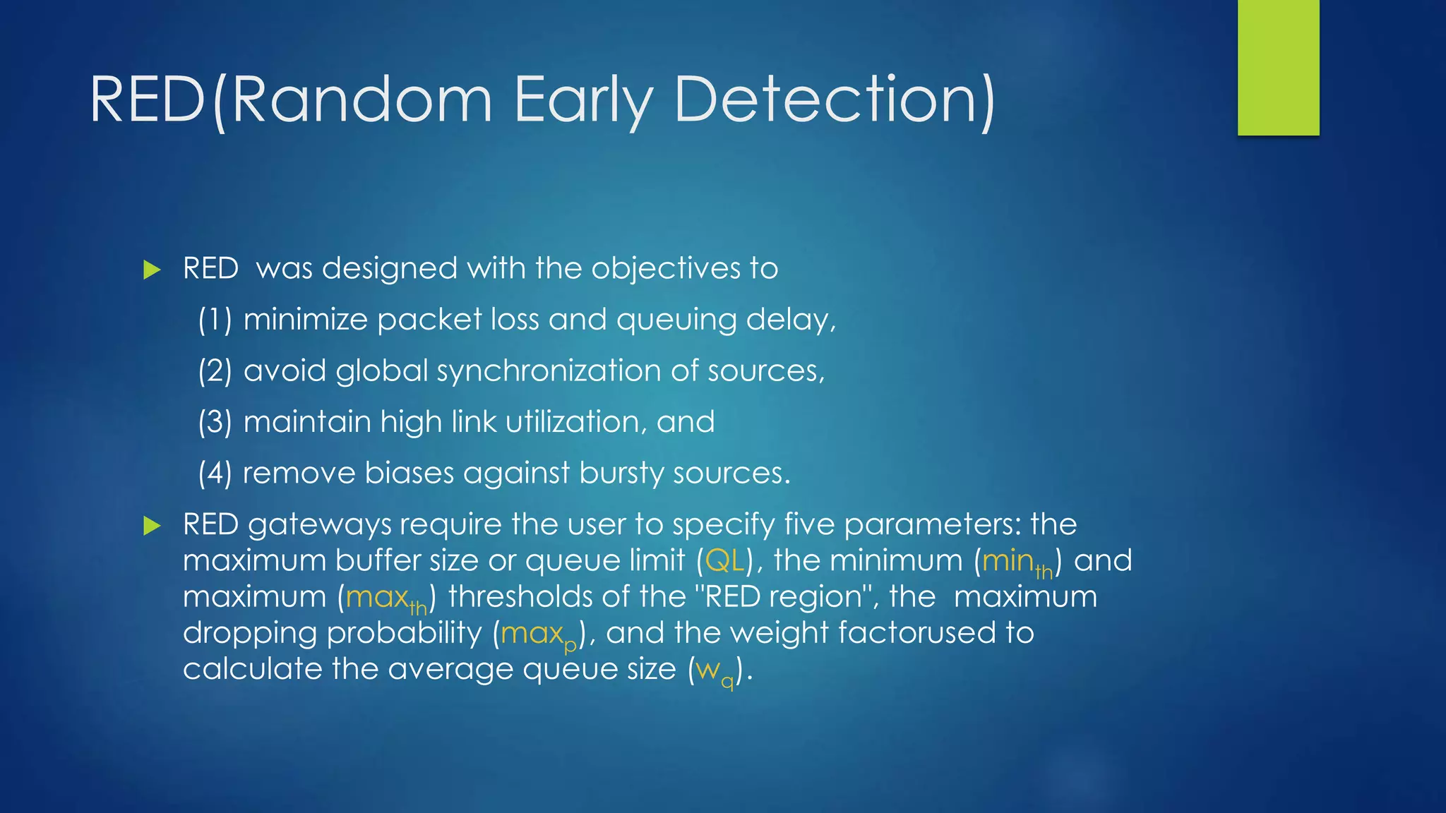 RED(Random Early Detection)
 RED was designed with the objectives to
(1) minimize packet loss and queuing delay,
(2) avoid global synchronization of sources,
(3) maintain high link utilization, and
(4) remove biases against bursty sources.
 RED gateways require the user to specify five parameters: the
maximum buffer size or queue limit (QL), the minimum (minth) and
maximum (maxth) thresholds of the "RED region", the maximum
dropping probability (maxp), and the weight factorused to
calculate the average queue size (wq).
 