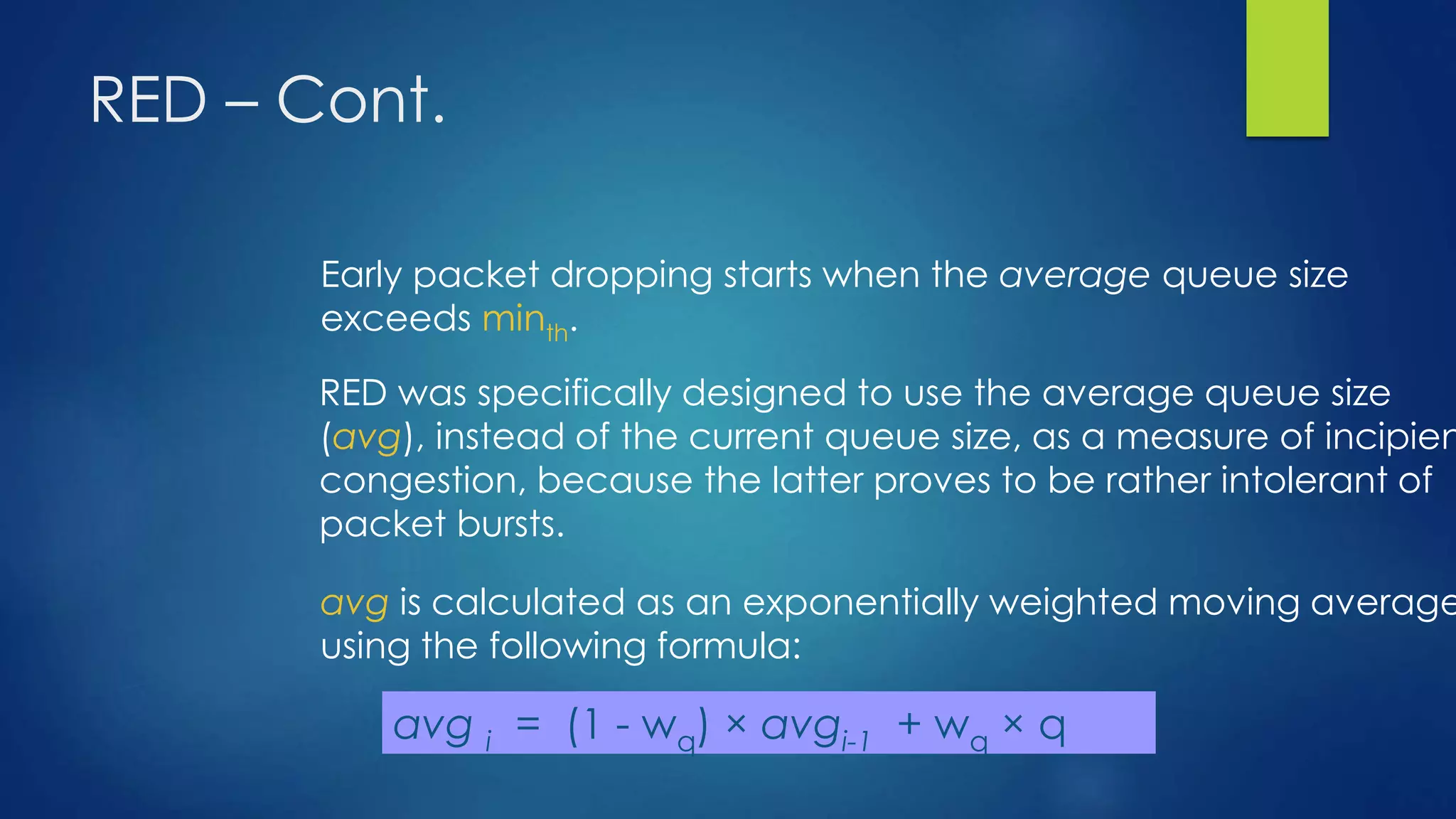 RED – Cont.
Early packet dropping starts when the average queue size
exceeds minth.
RED was specifically designed to use the average queue size
(avg), instead of the current queue size, as a measure of incipien
congestion, because the latter proves to be rather intolerant of
packet bursts.
avg is calculated as an exponentially weighted moving average
using the following formula:
avg i = (1 - wq) × avgi-1 + wq × q
 
