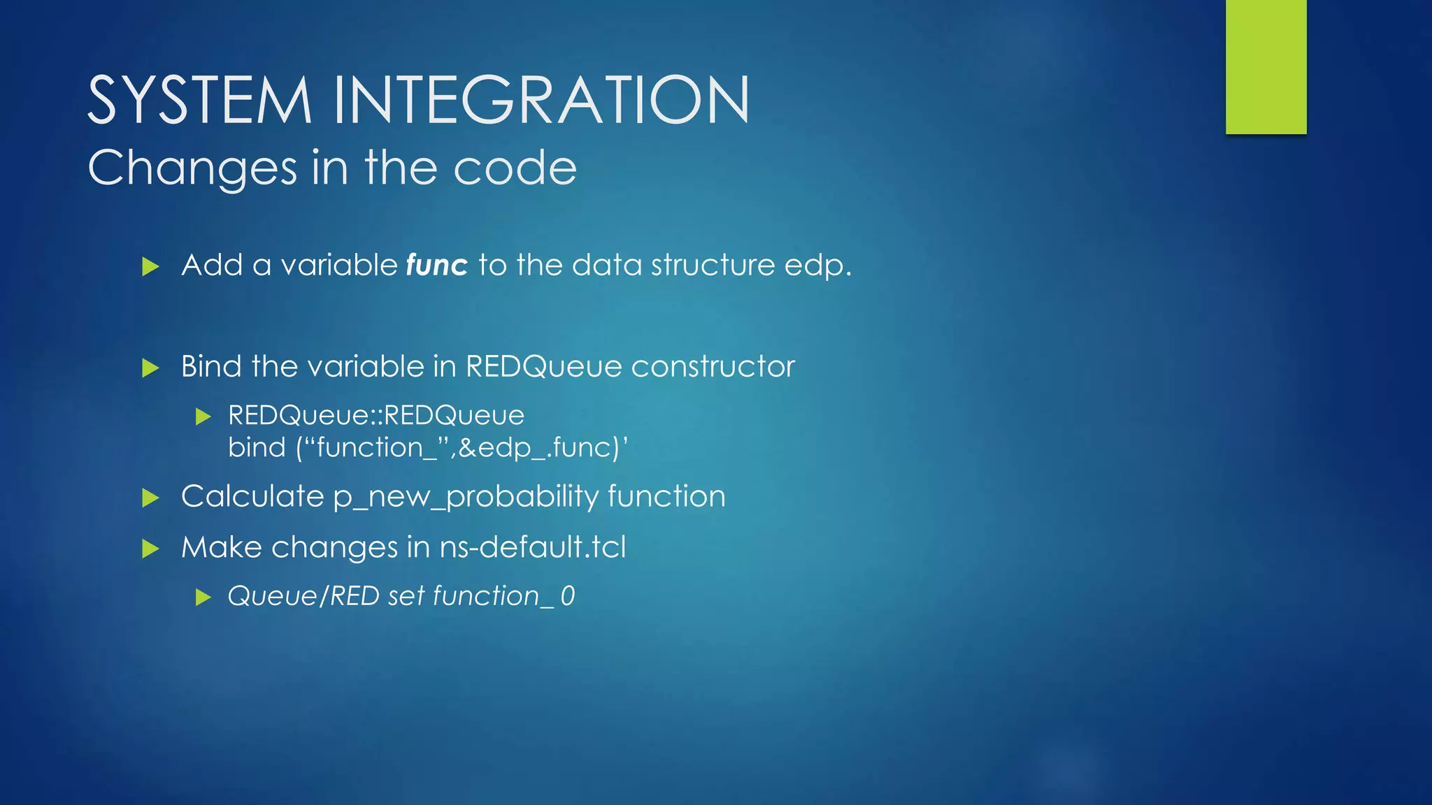 SYSTEM INTEGRATION
Changes in the code
 Add a variable func to the data structure edp.
 Bind the variable in REDQueue constructor
 REDQueue::REDQueue
bind (“function_”,&edp_.func)’
 Calculate p_new_probability function
 Make changes in ns-default.tcl
 Queue/RED set function_ 0
 