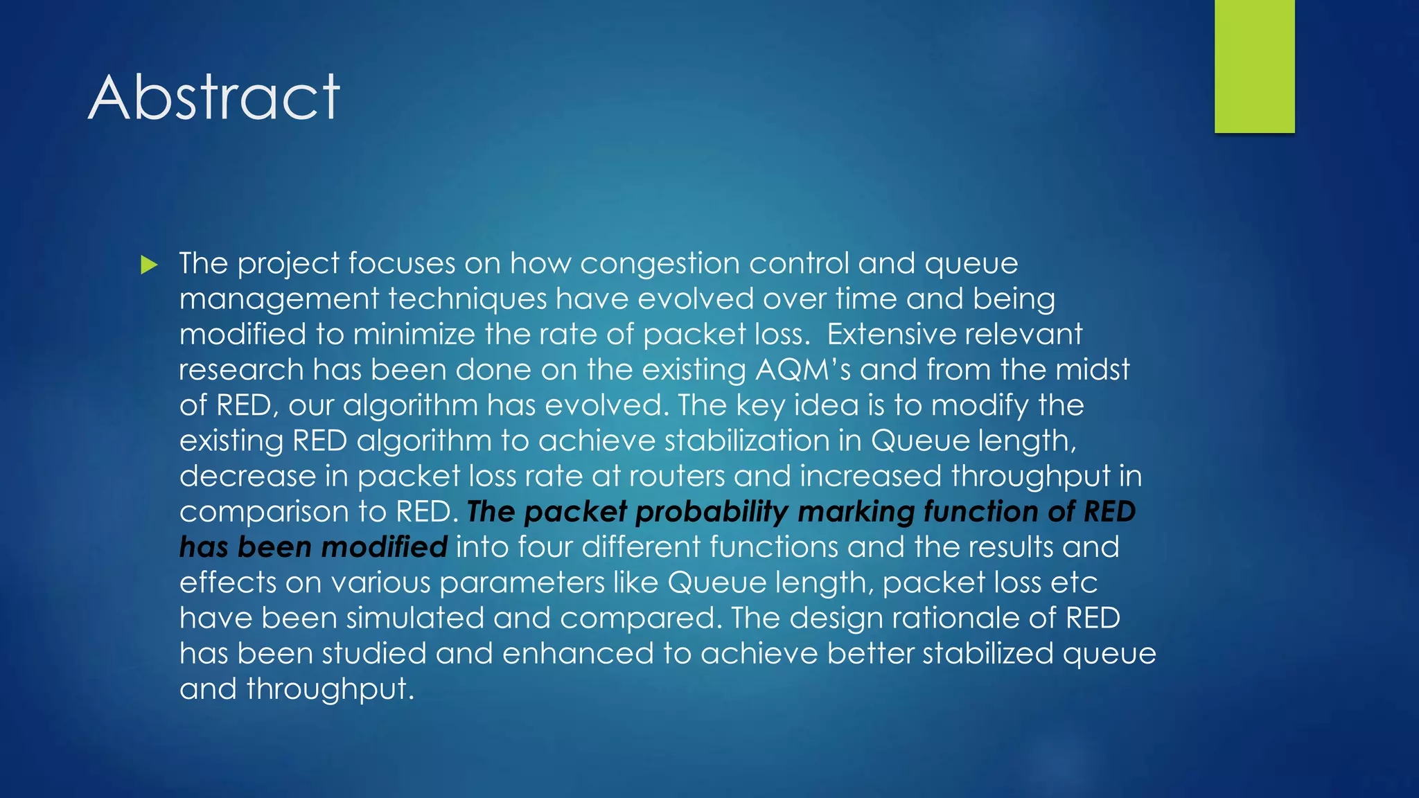 Abstract
 The project focuses on how congestion control and queue
management techniques have evolved over time and being
modified to minimize the rate of packet loss. Extensive relevant
research has been done on the existing AQM’s and from the midst
of RED, our algorithm has evolved. The key idea is to modify the
existing RED algorithm to achieve stabilization in Queue length,
decrease in packet loss rate at routers and increased throughput in
comparison to RED. The packet probability marking function of RED
has been modified into four different functions and the results and
effects on various parameters like Queue length, packet loss etc
have been simulated and compared. The design rationale of RED
has been studied and enhanced to achieve better stabilized queue
and throughput.
 
