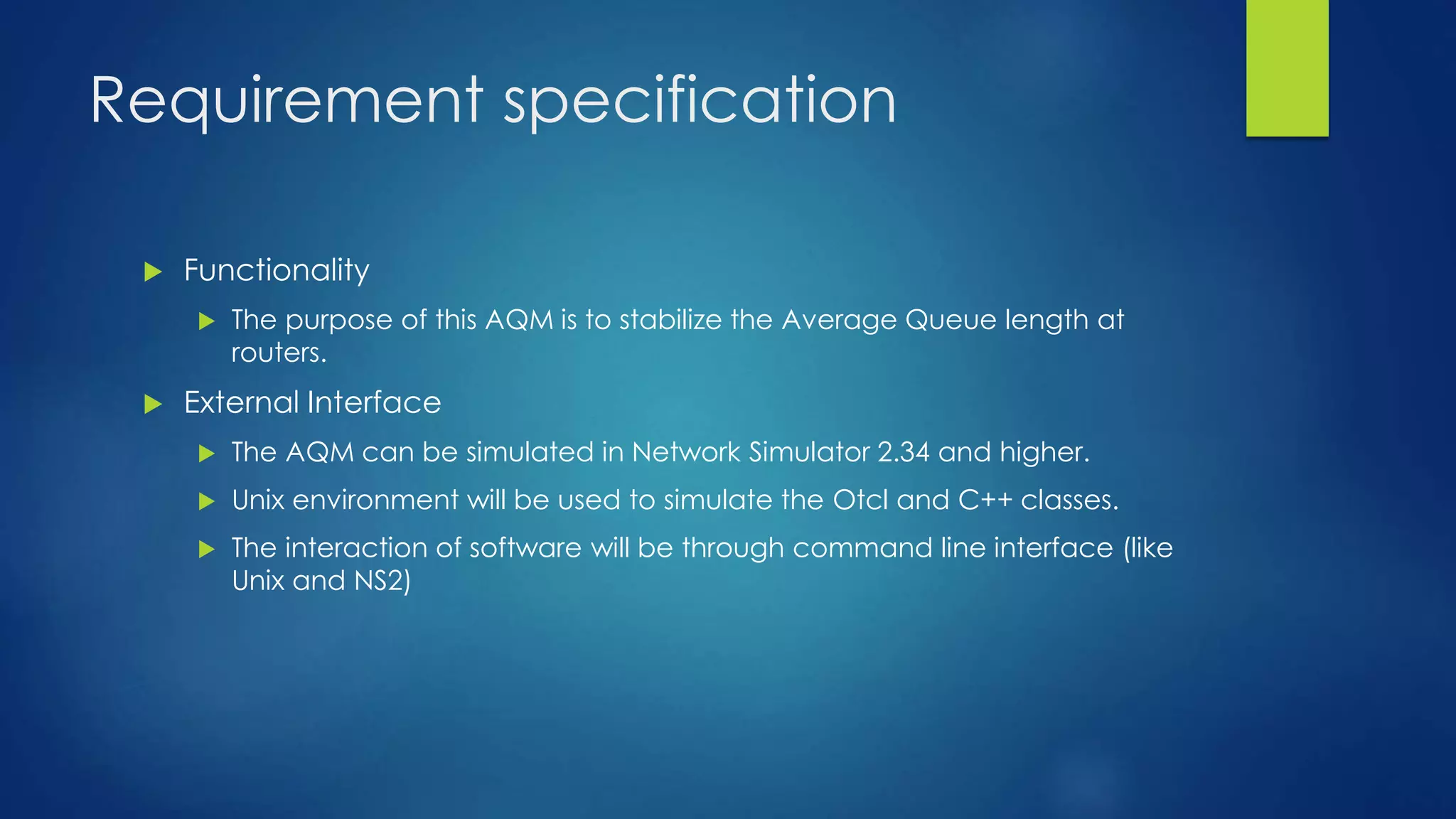 Requirement specification
 Functionality
 The purpose of this AQM is to stabilize the Average Queue length at
routers.
 External Interface
 The AQM can be simulated in Network Simulator 2.34 and higher.
 Unix environment will be used to simulate the Otcl and C++ classes.
 The interaction of software will be through command line interface (like
Unix and NS2)
 