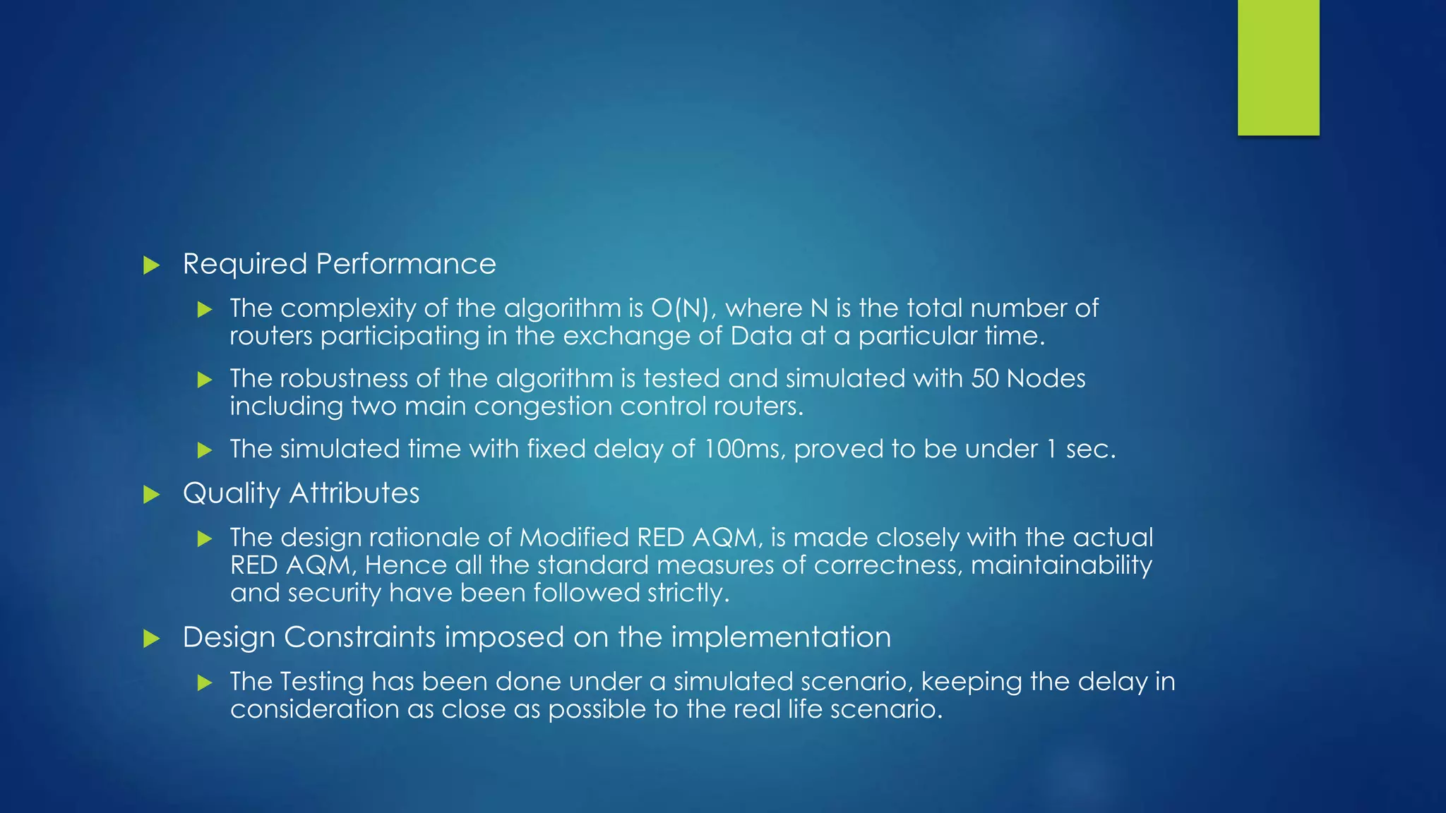  Required Performance
 The complexity of the algorithm is O(N), where N is the total number of
routers participating in the exchange of Data at a particular time.
 The robustness of the algorithm is tested and simulated with 50 Nodes
including two main congestion control routers.
 The simulated time with fixed delay of 100ms, proved to be under 1 sec.
 Quality Attributes
 The design rationale of Modified RED AQM, is made closely with the actual
RED AQM, Hence all the standard measures of correctness, maintainability
and security have been followed strictly.
 Design Constraints imposed on the implementation
 The Testing has been done under a simulated scenario, keeping the delay in
consideration as close as possible to the real life scenario.
 