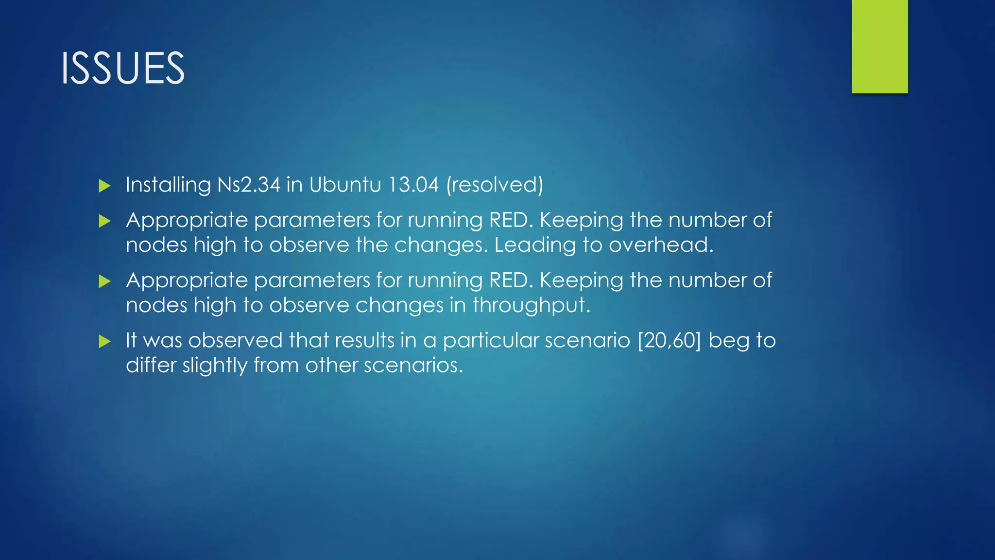 ISSUES
 Installing Ns2.34 in Ubuntu 13.04 (resolved)
 Appropriate parameters for running RED. Keeping the number of
nodes high to observe the changes. Leading to overhead.
 Appropriate parameters for running RED. Keeping the number of
nodes high to observe changes in throughput.
 It was observed that results in a particular scenario [20,60] beg to
differ slightly from other scenarios.
 