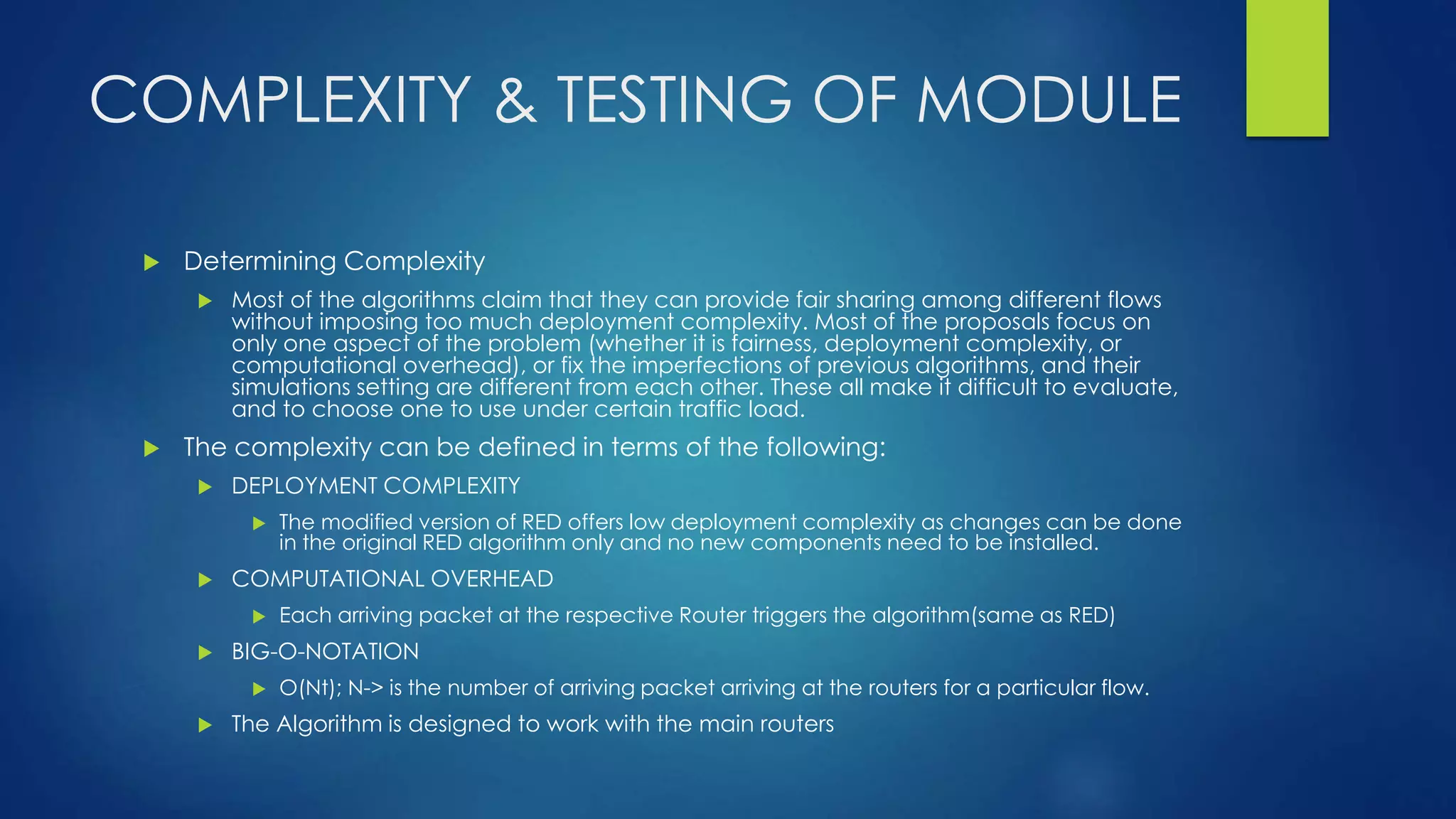 COMPLEXITY & TESTING OF MODULE
 Determining Complexity
 Most of the algorithms claim that they can provide fair sharing among different flows
without imposing too much deployment complexity. Most of the proposals focus on
only one aspect of the problem (whether it is fairness, deployment complexity, or
computational overhead), or fix the imperfections of previous algorithms, and their
simulations setting are different from each other. These all make it difficult to evaluate,
and to choose one to use under certain traffic load.
 The complexity can be defined in terms of the following:
 DEPLOYMENT COMPLEXITY
 The modified version of RED offers low deployment complexity as changes can be done
in the original RED algorithm only and no new components need to be installed.
 COMPUTATIONAL OVERHEAD
 Each arriving packet at the respective Router triggers the algorithm(same as RED)
 BIG-O-NOTATION
 O(Nt); N-> is the number of arriving packet arriving at the routers for a particular flow.
 The Algorithm is designed to work with the main routers
 