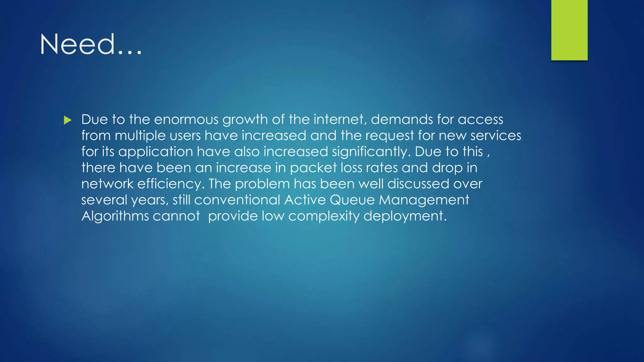 Need…
 Due to the enormous growth of the internet, demands for access
from multiple users have increased and the request for new services
for its application have also increased significantly. Due to this ,
there have been an increase in packet loss rates and drop in
network efficiency. The problem has been well discussed over
several years, still conventional Active Queue Management
Algorithms cannot provide low complexity deployment.
 